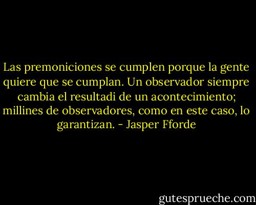 Las premoniciones se cumplen porque la gente quiere que se cumplan. Un observador siempre cambia el resultadi de un acontecimiento; millines de observadores, como en este caso, lo garantizan. - Jasper Fforde