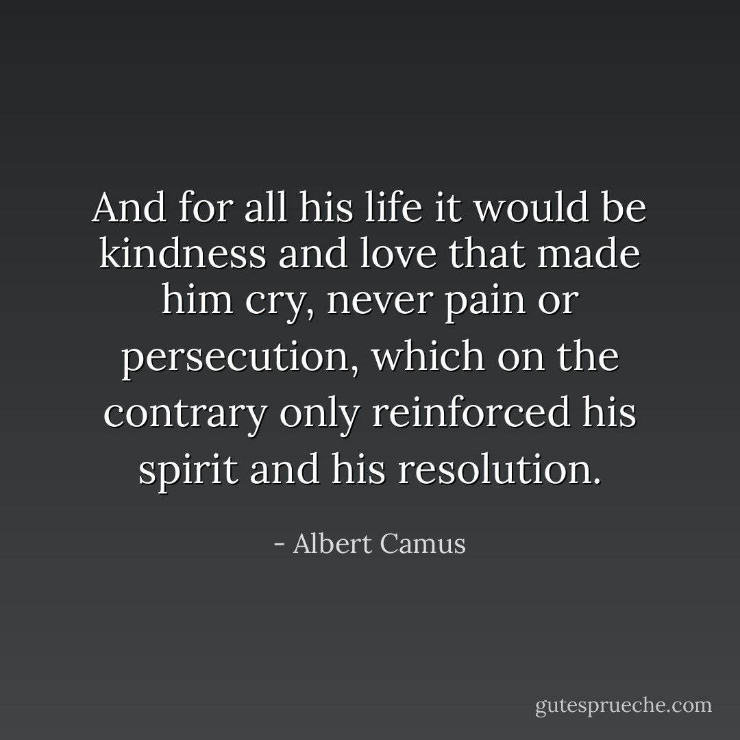 And for all his life it would be kindness and love that made him cry, never pain or persecution, which on the contrary only reinforced his spirit and his resolution. - Albert Camus