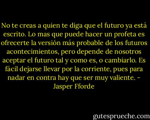 No te creas a quien te diga que el futuro ya está escrito. Lo mas que puede hacer un profeta es ofrecerte la versión más probable de los futuros acontecimientos, pero depende de nosotros aceptar el futuro tal y como es, o cambiarlo. Es fácil dejarse llevar por la corriente, pues para nadar en contra hay que ser muy valiente. - Jasper Fforde