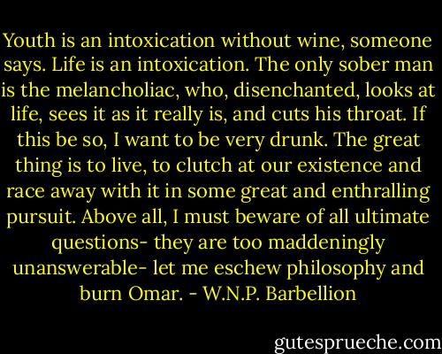 Youth is an intoxication without wine, someone says. Life is an intoxication. The only sober man is the melancholiac, who, disenchanted, looks at life, sees it as it really is, and cuts his throat. If this be so, I want to be very drunk. The great thing is to live, to clutch at our existence and race away with it in some great and enthralling pursuit. Above all, I must beware of all ultimate questions- they are too maddeningly unanswerable- let me eschew philosophy and burn Omar. - W.N.P. Barbellion