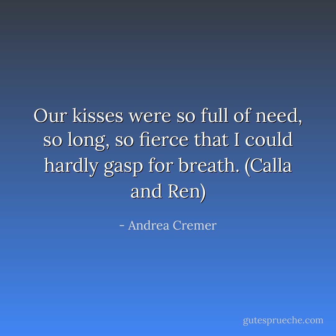 Our kisses were so full of need, so long, so fierce that I could hardly gasp for breath.<br />(Calla and Ren) - Andrea Cremer