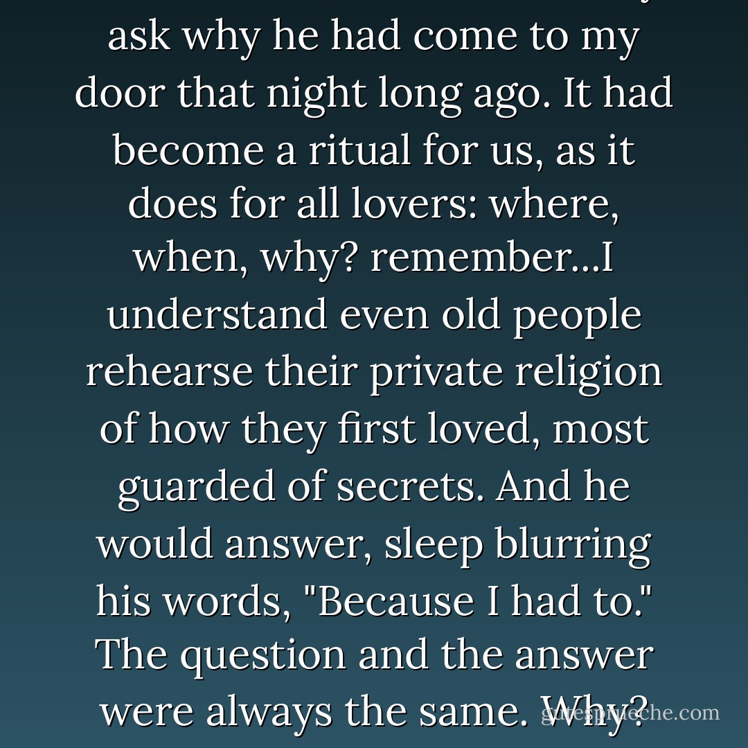 Lying in bed, half-covered by the blankets, I would drowsily ask why he had come to my door that night long ago. It had become a ritual for us, as it does for all lovers: where, when, why? remember...I understand even old people rehearse their private religion of how they first loved, most guarded of secrets. And he would answer, sleep blurring his words, "Because I had to." The question and the answer were always the same. Why? Because I had to. - Margaret George