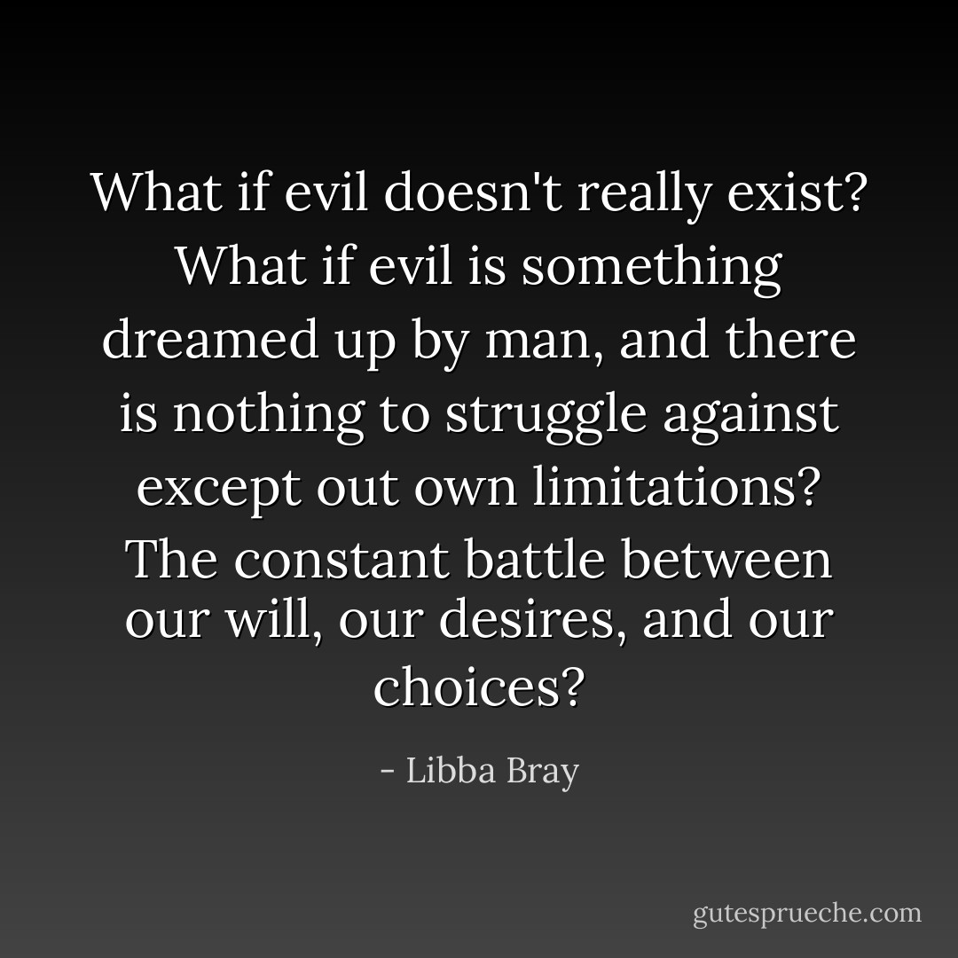 What if evil doesn't really exist? What if evil is something dreamed up by man, and there is nothing to struggle against except out own limitations? The constant battle between our will, our desires, and our choices? - Libba Bray