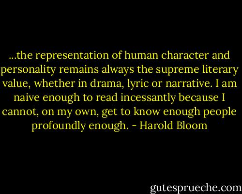 ...the representation of human character and personality remains always the supreme literary value, whether in drama, lyric or narrative. I am naive enough to read incessantly because I cannot, on my own, get to know enough people profoundly enough. - Harold Bloom