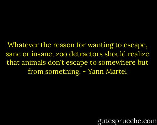 Whatever the reason for wanting to escape, sane or insane, zoo detractors should realize that animals don't escape to somewhere but from something. - Yann Martel