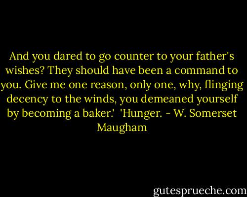 And you dared to go counter to your father's wishes? They should have been a command to you. Give me one reason, only one, why, flinging decency to the winds, you demeaned yourself by becoming a baker.'<br /> 'Hunger. - W. Somerset Maugham
