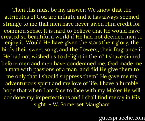 Then this must be my answer: We know that the attributes of God are infinite and it has always seemed strange to me that men have never given Him credit for common sense. It is hard to believe that He would have created so beautiful a world if He had not decided men to enjoy it. Would He have given the stars their glory, the birds their sweet song, and the flowers, their fragrance if He had not wished us to delight in them? I shave sinned before men and men have condemned me. God made me a man with passions of a man, and did He give them to me only that I should suppress them? He gave me my adventurous spirit and my love of life. I have a humble hope that when I am face to face with my Maker He will condone my imperfections and I shall find mercy in His sight. - W. Somerset Maugham
