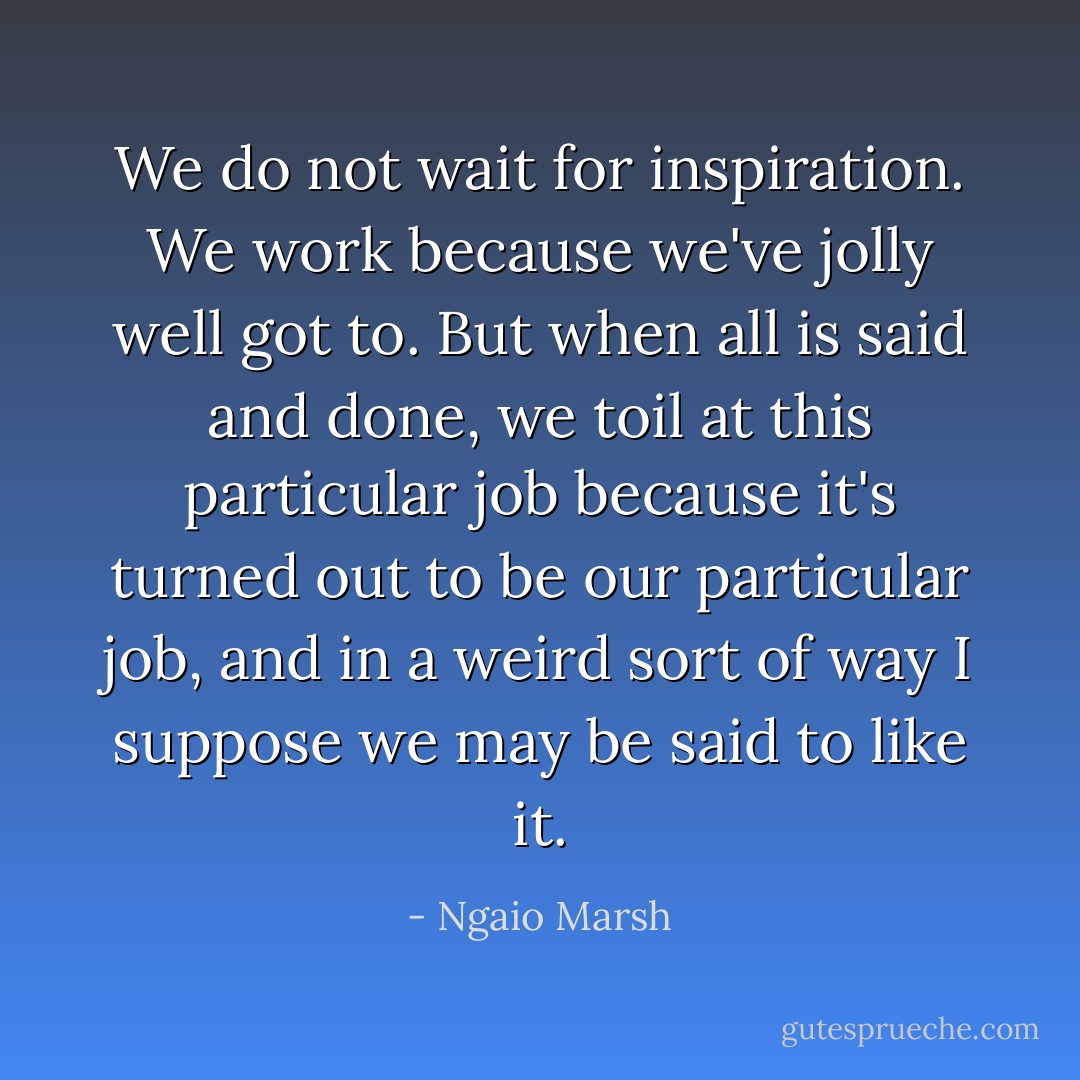 We do not wait for inspiration. We work because we've jolly well got to. But when all is said and done, we toil at this particular job because it's turned out to be our particular job, and in a weird sort of way I suppose we may be said to like it. - Ngaio Marsh