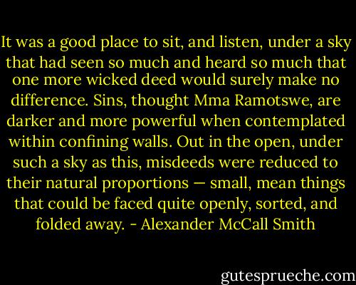 It was a good place to sit, and listen, under a sky that had seen so much and heard so much that one more wicked deed would surely make no difference. Sins, thought Mma Ramotswe, are darker and more powerful when contemplated within confining walls. Out in the open, under such a sky as this, misdeeds were reduced to their natural proportions — small, mean things that could be faced quite openly, sorted, and folded away. - Alexander McCall Smith