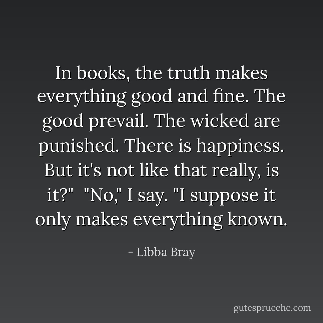 In books, the truth makes everything good and fine. The good prevail. The wicked are punished. There is happiness. But it's not like that really, is it?" <br />"No," I say. "I suppose it only makes everything known. - Libba Bray