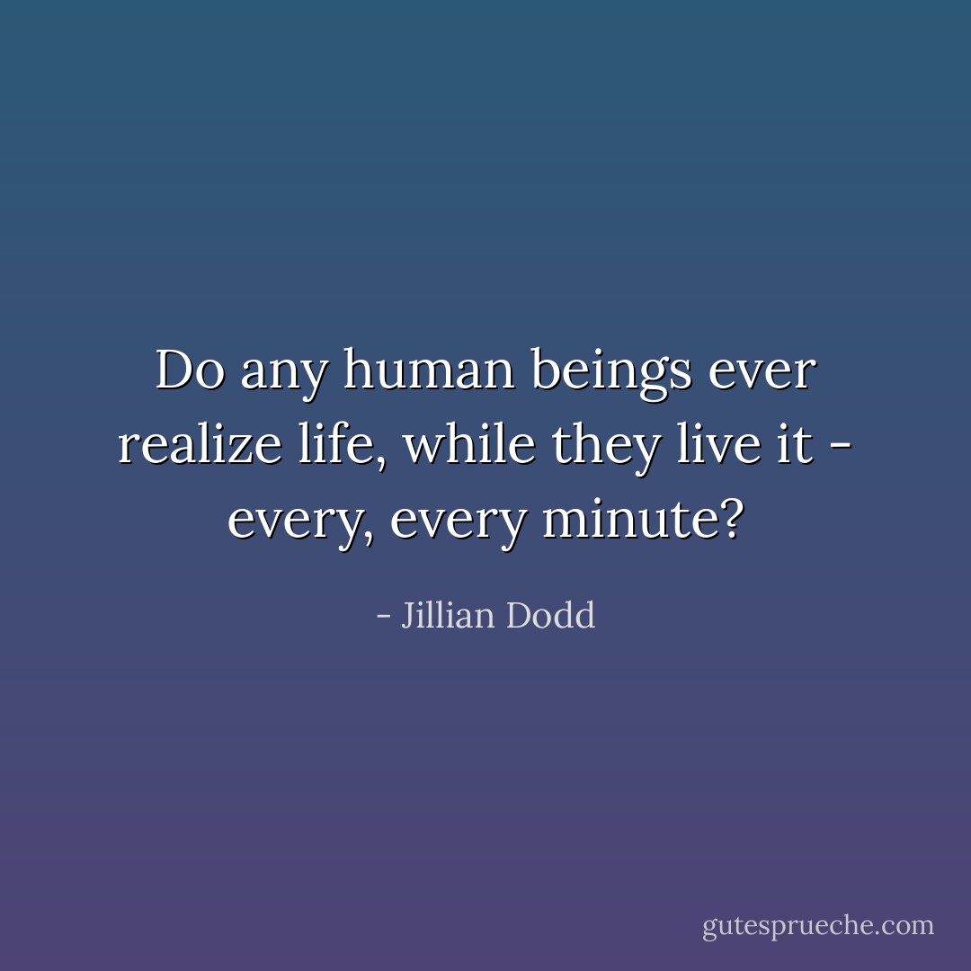 Do any human beings ever realize life, while they live it - every, every minute? - Jillian Dodd