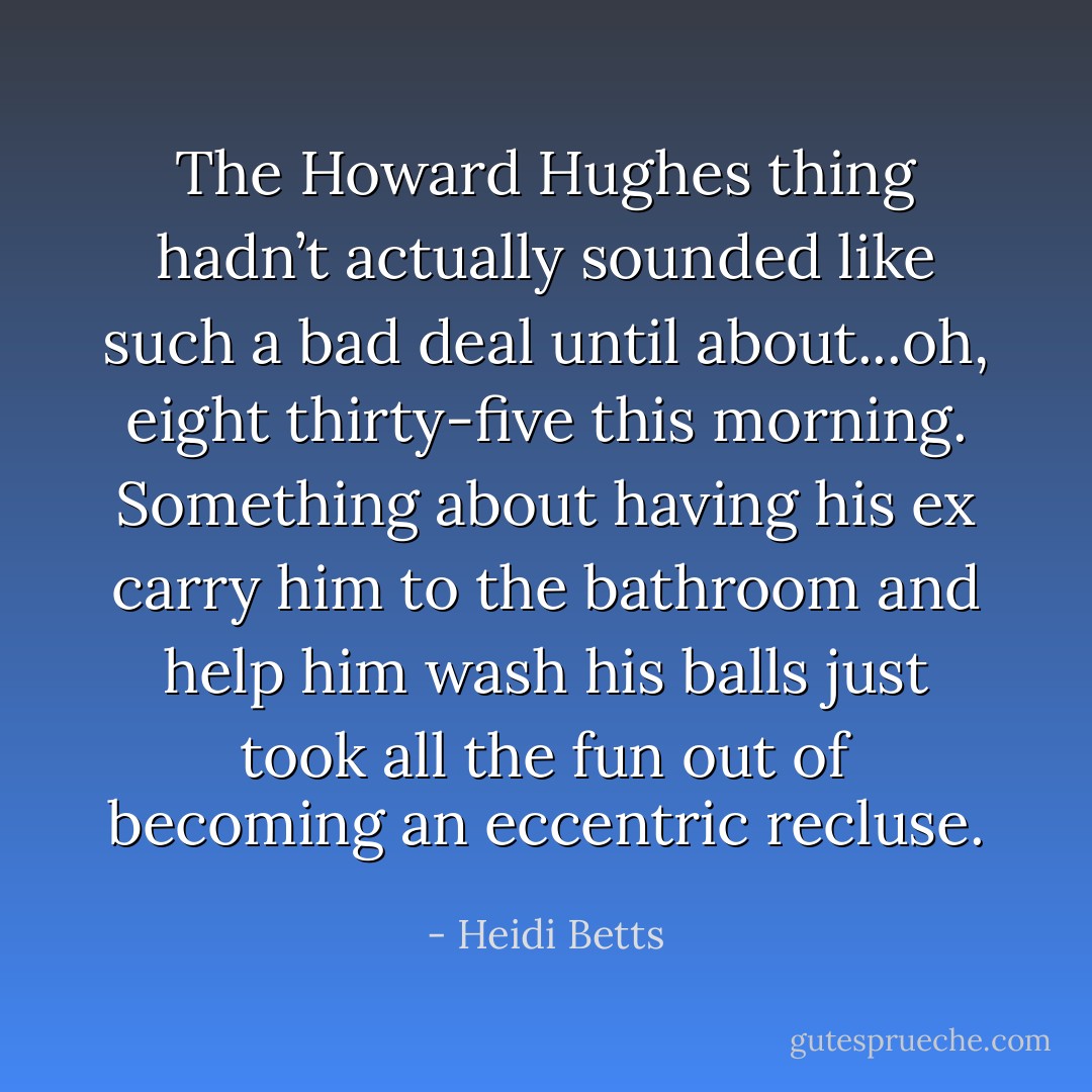 The Howard Hughes thing hadn’t actually sounded like such a bad deal until about...oh, eight thirty-five this morning. Something about having his ex carry him to the bathroom and help him wash his balls just took all the fun out of becoming an eccentric recluse. - Heidi Betts