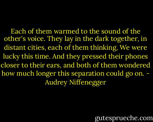 Each of them warmed to the sound of the other's voice. They lay in the dark together, in distant cities, each of them thinking, We were lucky this time. And they pressed their phones closer to their ears, and both of them wondered how much longer this separation could go on. - Audrey Niffenegger