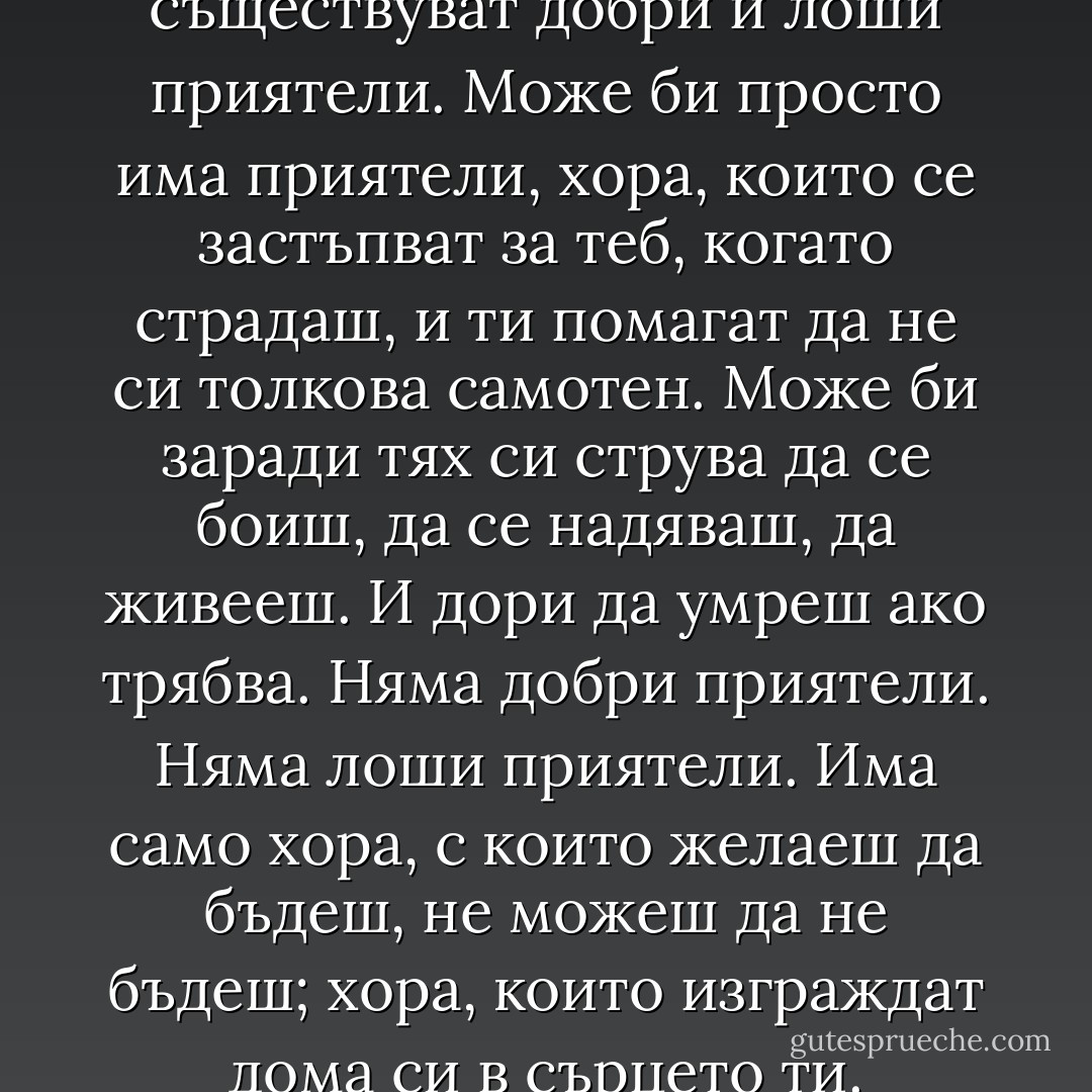 Може би изобщо не съществуват добри и лоши приятели. Може би просто има приятели, хора, които се застъпват за теб, когато страдаш, и ти помагат да не си толкова самотен. Може би заради тях си струва да се боиш, да се надяваш, да живееш. И дори да умреш ако трябва. Няма добри приятели. Няма лоши приятели. Има само хора, с които желаеш да бъдеш, не можеш да не бъдеш; хора, които изграждат дома си в сърцето ти. - Stephen King