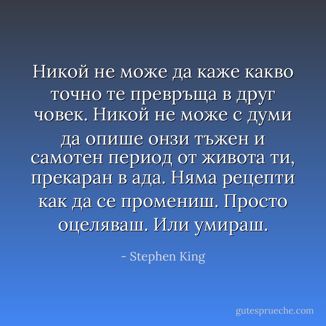 Никой не може да каже какво точно те превръща в друг човек. Никой не може с думи да опише онзи тъжен и самотен период от живота ти, прекаран в ада. Няма рецепти как да се промениш. Просто оцеляваш. Или умираш. - Stephen King