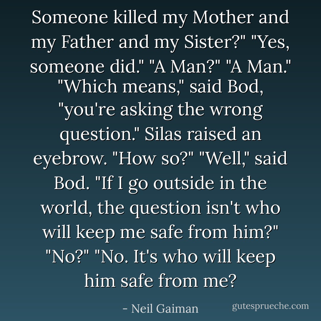 Someone killed my Mother and my Father and my Sister?"<br />"Yes, someone did."<br />"A Man?"<br />"A Man."<br />"Which means," said Bod, "you're asking the wrong question."<br />Silas raised an eyebrow. "How so?"<br />"Well," said Bod. "If I go outside in the world, the question isn't who will keep me safe from him?"<br />"No?"<br />"No. It's who will keep him safe from me? - Neil Gaiman