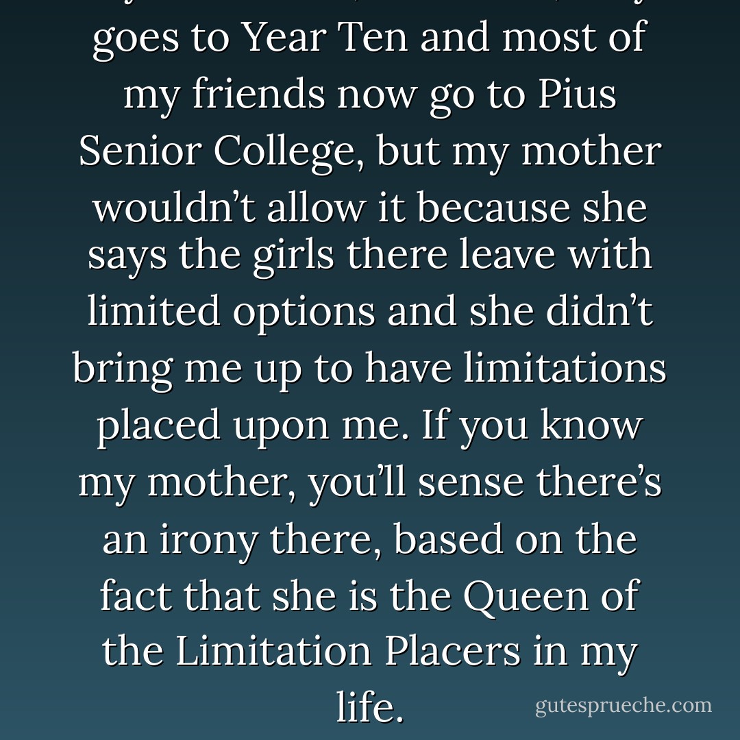 My old school, St Stella’s, only goes to Year Ten and most of my friends now go to Pius Senior College, but my mother wouldn’t allow it because she says the girls there leave with limited options and she didn’t bring me up to have limitations placed upon me. If you know my mother, you’ll sense there’s an irony there, based on the fact that she is the Queen of the Limitation Placers in my life. - Melina Marchetta