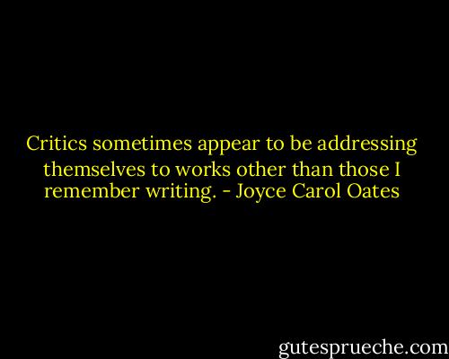Critics sometimes appear to be addressing themselves to works other than those I remember writing. - Joyce Carol Oates