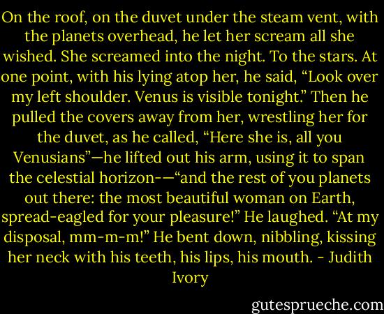 On the roof, on the duvet under the steam vent, with the planets overhead, he let her scream all she wished. She screamed into the night. To the stars. At one point, with his lying atop her, he said, “Look over my left shoulder. Venus is visible tonight.” Then he pulled the covers away from her, wrestling her for the duvet, as he called, “Here she is, all you Venusians”—he lifted out his arm, using it to span the celestial horizon-—“and the rest of you planets out there: the most beautiful woman on Earth, spread-eagled for your pleasure!” He laughed. “At my disposal, mm-m-m!” He bent down, nibbling, kissing her neck with his teeth, his lips, his mouth. - Judith Ivory