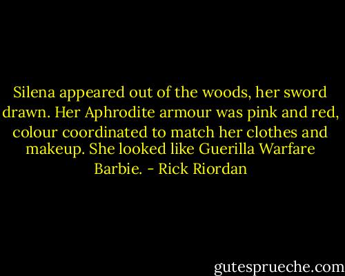 Silena appeared out of the woods, her sword drawn. Her Aphrodite armour was pink and red, colour coordinated to match her clothes and makeup. She looked like Guerilla Warfare Barbie. - Rick Riordan