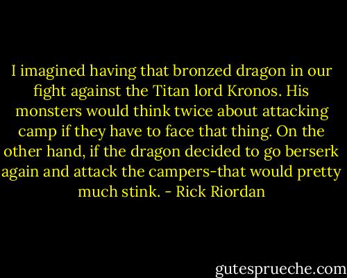 I imagined having that bronzed dragon in our fight against the Titan lord Kronos. His monsters would think twice about attacking camp if they have to face that thing. On the other hand, if the dragon decided to go berserk again and attack the campers-that would pretty much stink. - Rick Riordan