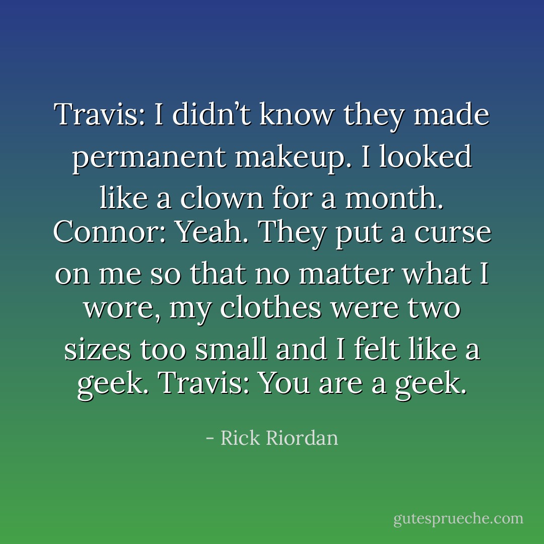 Travis: I didn’t know they made permanent makeup. I looked like a clown for a month.<br />Connor: Yeah. They put a curse on me so that no matter what I wore, my clothes were two sizes too small and I felt like a geek.<br />Travis: You are a geek. - Rick Riordan