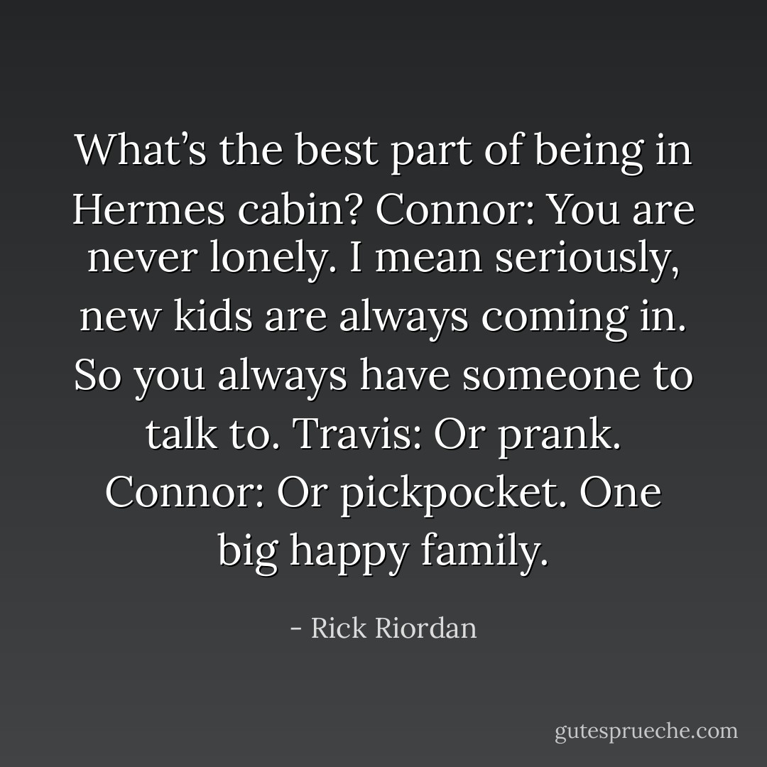 What’s the best part of being in Hermes cabin?<br />Connor: You are never lonely. I mean seriously, new kids are always coming in. So you always have someone to talk to.<br />Travis: Or prank.<br />Connor: Or pickpocket. One big happy family. - Rick Riordan