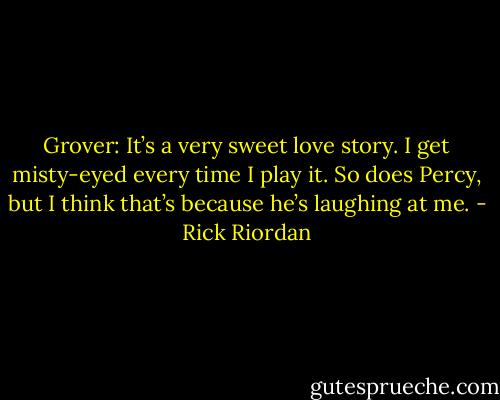 Grover: It’s a very sweet love story. I get misty-eyed every time I play it. So does Percy, but I think that’s because he’s laughing at me. - Rick Riordan