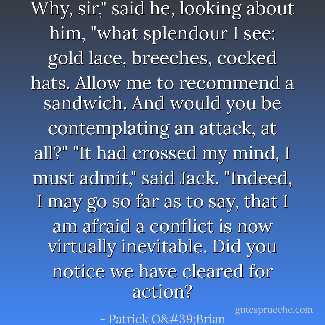 Why, sir," said he, looking about him, "what splendour I see: gold lace, breeches, cocked hats. Allow me to recommend a sandwich. And would you be contemplating an attack, at all?"<br />"It had crossed my mind, I must admit," said Jack. "Indeed, I may go so far as to say, that I am afraid a conflict is now virtually inevitable. Did you notice we have cleared for action? - Patrick O'Brian