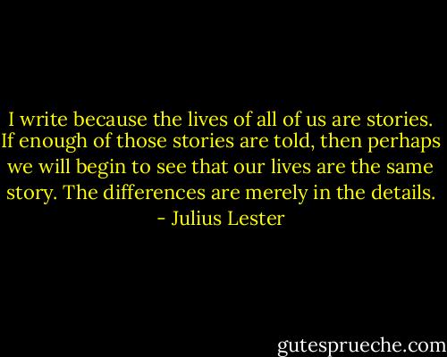 I write because the lives of all of us are stories. If enough of those stories are told, then perhaps we will begin to see that our lives are the same story. The differences are merely in the details. - Julius Lester
