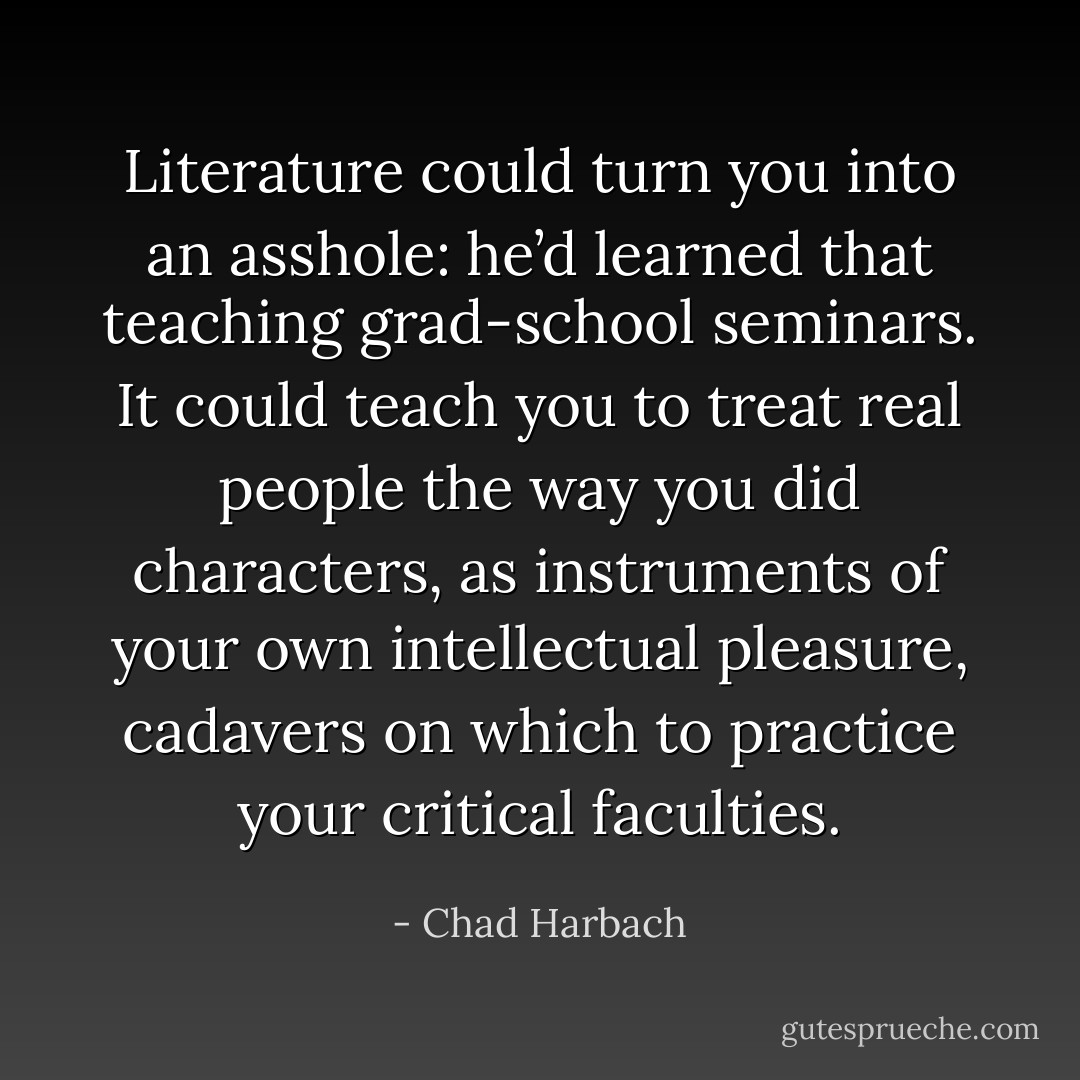 Literature could turn you into an asshole: he’d learned that teaching grad-school seminars. It could teach you to treat real people the way you did characters, as instruments of your own intellectual pleasure, cadavers on which to practice your critical faculties. - Chad Harbach