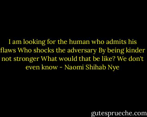 I am looking for the human who admits his flaws<br />Who shocks the adversary<br />By being kinder not stronger<br />What would that be like?<br />We don't even know - Naomi Shihab Nye