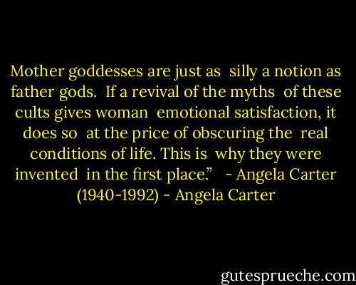 Mother goddesses are just as <br />silly a notion as father gods. <br />If a revival of the myths <br />of these cults gives woman <br />emotional satisfaction, it does so <br />at the price of obscuring the <br />real conditions of life. This is <br />why they were invented <br />in the first place.” <br /><br />- Angela Carter (1940-1992) - Angela Carter