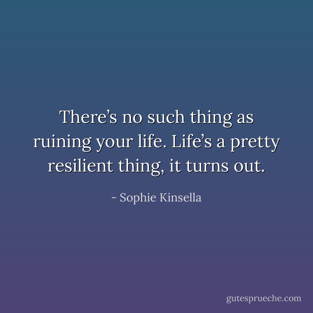 There’s no such thing as ruining your life. Life’s a pretty resilient thing, it turns out. - Sophie Kinsella