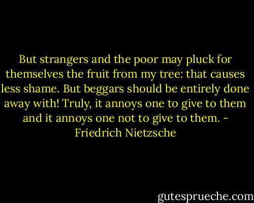 But strangers and the poor may pluck for themselves the fruit from my tree: that causes less shame. But beggars should be entirely done away with! Truly, it annoys one to give to them and it annoys one not to give to them. - Friedrich Nietzsche