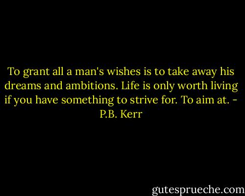 To grant all a man's wishes is to take away his dreams and ambitions. Life is only worth living if you have something to strive for. To aim at. - P.B. Kerr