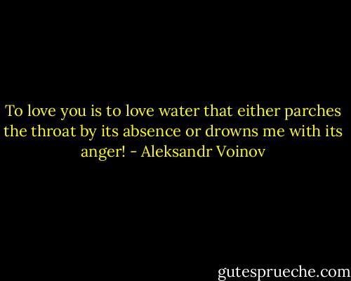 To love you is to love water that either parches the throat by its absence or drowns me with its anger! - Aleksandr Voinov