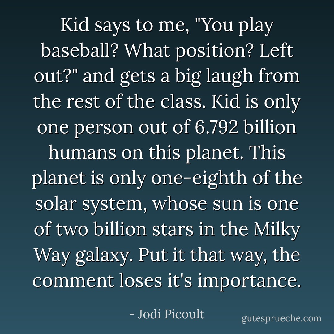 Kid says to me, "You play baseball? What position? Left out?" and gets a big laugh from the rest of the class. Kid is only one person out of 6.792 billion humans on this planet. This planet is only one-eighth of the solar system, whose sun is one of two billion stars in the Milky Way galaxy. Put it that way, the comment loses it's importance. - Jodi Picoult