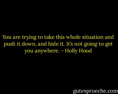 You are trying to take this whole situation and push it down, and hide it. It’s not going to get you anywhere. - Holly Hood