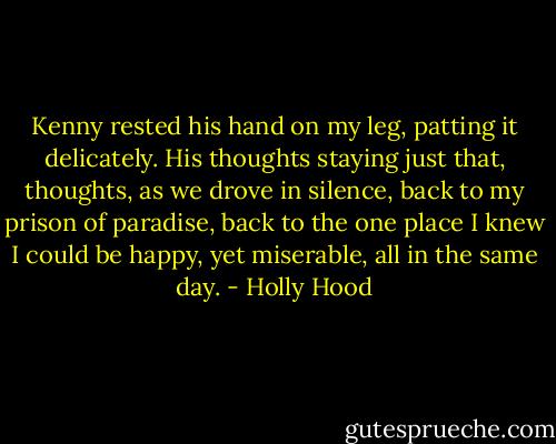 Kenny rested his hand on my leg, patting it delicately. His thoughts staying just that, thoughts, as we drove in silence, back to my prison of paradise, back to the one place I knew I could be happy, yet miserable, all in the same day. - Holly Hood