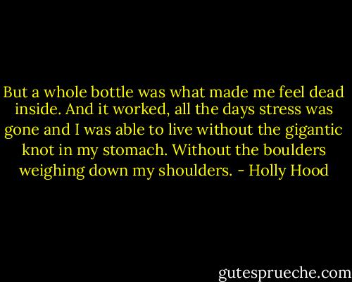 But a whole bottle was what made me feel dead inside. And it worked, all the days stress was gone and I was able to live without the gigantic knot in my stomach. Without the boulders weighing down my shoulders. - Holly Hood