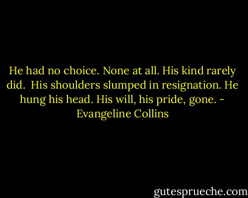 He had no choice. None at all. His kind rarely did.<br /><br />His shoulders slumped in resignation. He hung his head. His will, his pride, gone. - Evangeline Collins