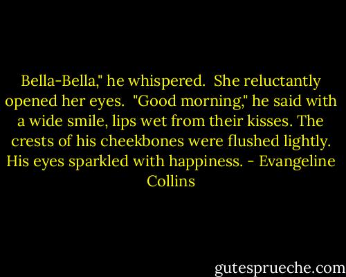 Bella-Bella," he whispered.<br /><br />She reluctantly opened her eyes.<br /><br />"Good morning," he said with a wide smile, lips wet from their kisses. The crests of his cheekbones were flushed lightly. His eyes sparkled with happiness. - Evangeline Collins