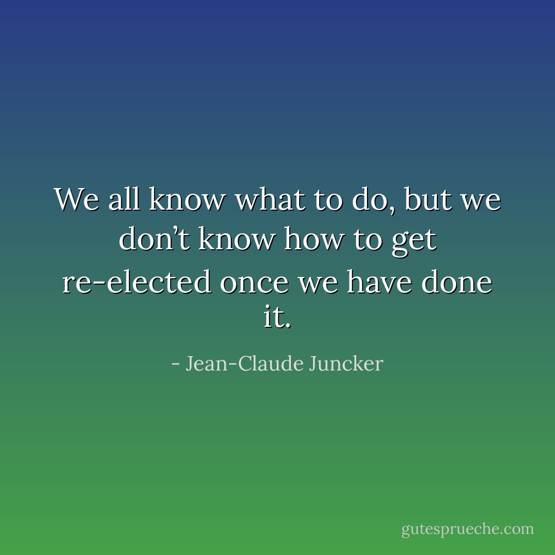 We all know what to do, but we don’t know how to get re-elected once we have done it. - Jean-Claude Juncker