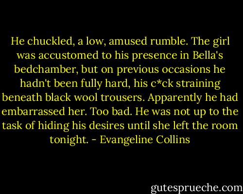 He chuckled, a low, amused rumble. The girl was accustomed to his presence in Bella's bedchamber, but on previous occasions he hadn't been fully hard, his c*ck straining beneath black wool trousers. Apparently he had embarrassed her. Too bad. He was not up to the task of hiding his desires until she left the room tonight. - Evangeline Collins