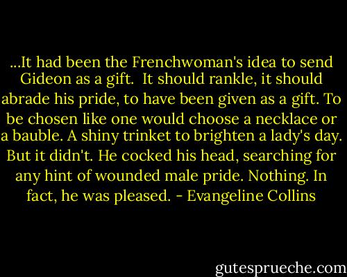 ...It had been the Frenchwoman's idea to send Gideon as a gift.<br /><br />It should rankle, it should abrade his pride, to have been given as a gift. To be chosen like one would choose a necklace or a bauble. A shiny trinket to brighten a lady's day. But it didn't. He cocked his head, searching for any hint of wounded male pride. Nothing. In fact, he was pleased. - Evangeline Collins