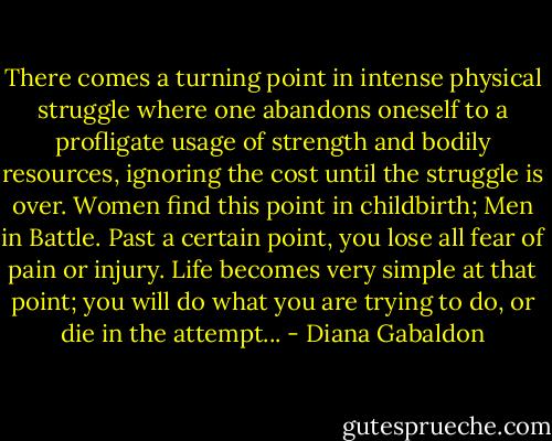 There comes a turning point in intense physical struggle where one abandons oneself to a profligate usage of strength and bodily resources, ignoring the cost until the struggle is over. Women find this point in childbirth; Men in Battle. Past a certain point, you lose all fear of pain or injury. Life becomes very simple at that point; you will do what you are trying to do, or die in the attempt... - Diana Gabaldon