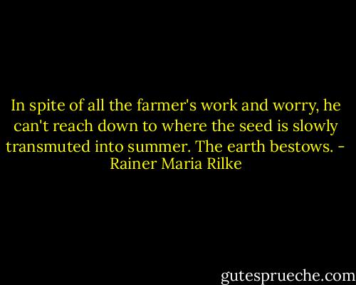 In spite of all the farmer's work and worry, he can't reach down to where the seed is slowly transmuted into summer. The earth bestows. - Rainer Maria Rilke