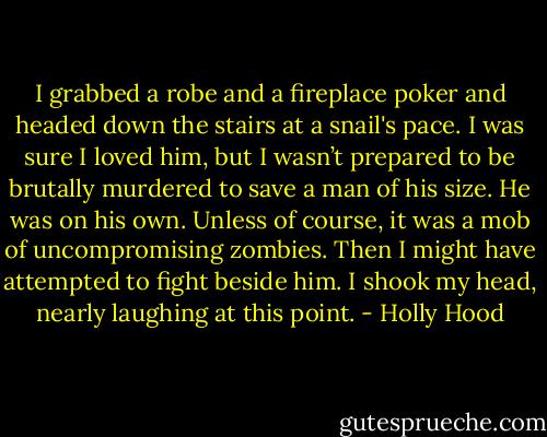 I grabbed a robe and a fireplace poker and headed down the stairs at a snail's pace. I was sure I loved him, but I wasn’t prepared to be brutally murdered to save a man of his size. He was on his own. Unless of course, it was a mob of uncompromising zombies. Then I might have attempted to fight beside him. I shook my head, nearly laughing at this point. - Holly Hood