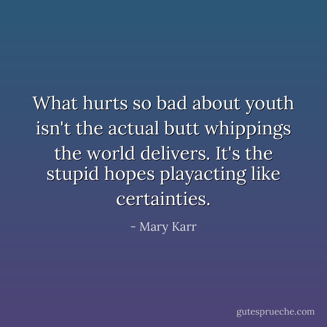 What hurts so bad about youth isn't the actual butt whippings the world delivers. It's the stupid hopes playacting like certainties. - Mary Karr
